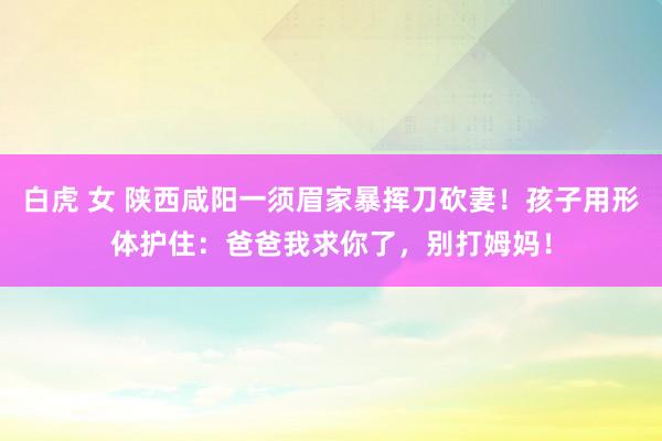 白虎 女 陕西咸阳一须眉家暴挥刀砍妻！孩子用形体护住：爸爸我求你了，别打姆妈！