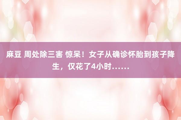 麻豆 周处除三害 惊呆！女子从确诊怀胎到孩子降生，仅花了4小时……