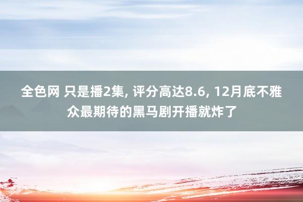 全色网 只是播2集， 评分高达8.6， 12月底不雅众最期待的黑马剧开播就炸了