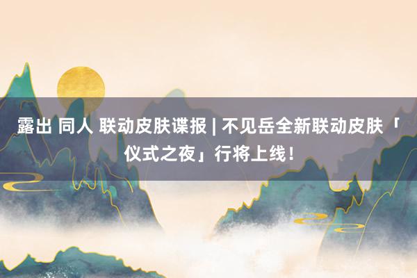 露出 同人 联动皮肤谍报 | 不见岳全新联动皮肤「仪式之夜」行将上线！