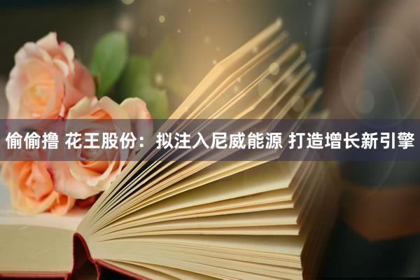 偷偷撸 花王股份：拟注入尼威能源 打造增长新引擎