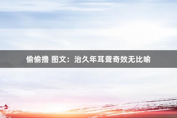 偷偷撸 图文：治久年耳聋奇效无比喻