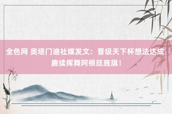 全色网 奥塔门迪社媒发文：晋级天下杯想法达成 赓续挥舞阿根廷旌旗！