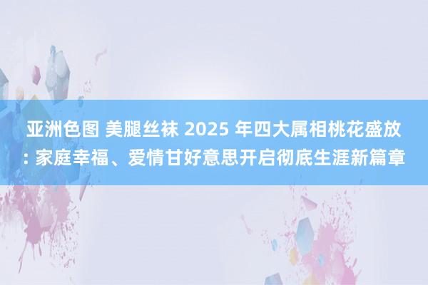 亚洲色图 美腿丝袜 2025 年四大属相桃花盛放: 家庭幸福、爱情甘好意思开启彻底生涯新篇章