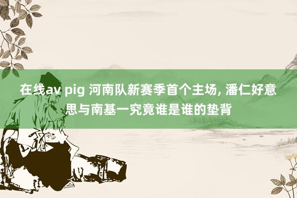 在线av pig 河南队新赛季首个主场， 潘仁好意思与南基一究竟谁是谁的垫背