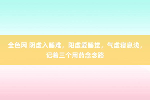 全色网 阴虚入睡难，阳虚爱睡觉，气虚寝息浅，记着三个用药念念路