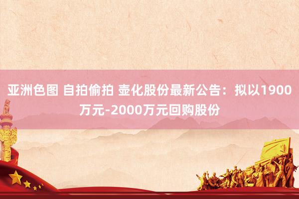 亚洲色图 自拍偷拍 壶化股份最新公告：拟以1900万元-2000万元回购股份