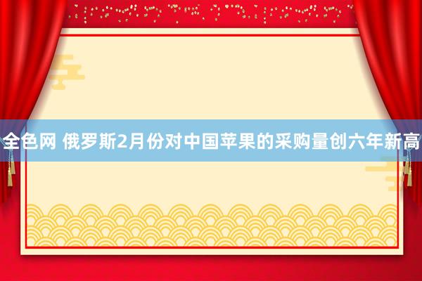 全色网 俄罗斯2月份对中国苹果的采购量创六年新高