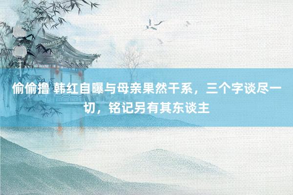 偷偷撸 韩红自曝与母亲果然干系，三个字谈尽一切，铭记另有其东谈主