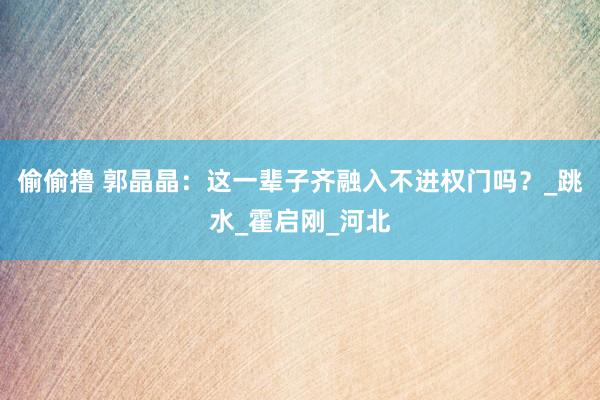 偷偷撸 郭晶晶：这一辈子齐融入不进权门吗？_跳水_霍启刚_河北