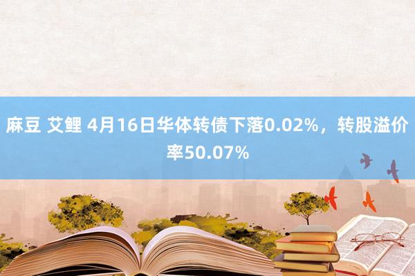 麻豆 艾鲤 4月16日华体转债下落0.02%，转股溢价率50.07%