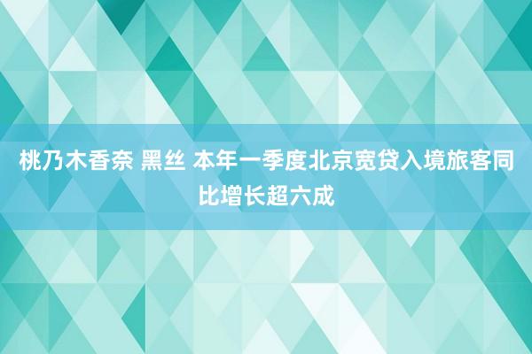 桃乃木香奈 黑丝 本年一季度北京宽贷入境旅客同比增长超六成