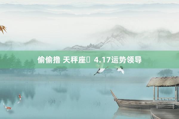 偷偷撸 天秤座♎4.17运势领导