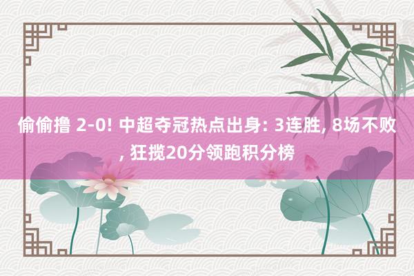 偷偷撸 2-0! 中超夺冠热点出身: 3连胜, 8场不败, 狂揽20分领跑积分榜