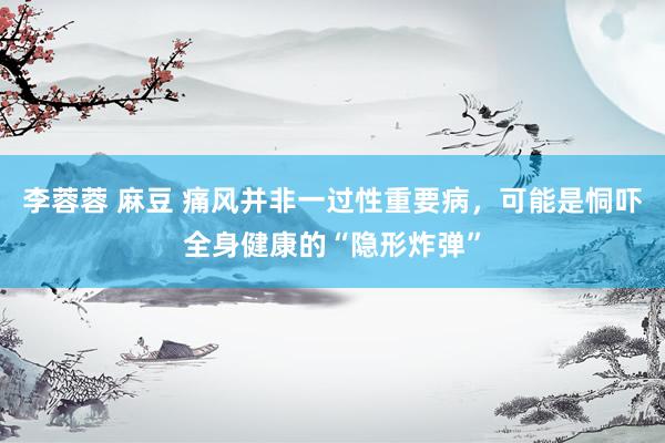 李蓉蓉 麻豆 痛风并非一过性重要病，可能是恫吓全身健康的“隐形炸弹”