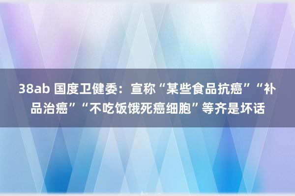 38ab 国度卫健委：宣称“某些食品抗癌”“补品治癌”“不吃饭饿死癌细胞”等齐是坏话