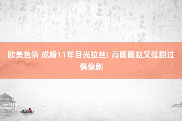 欧美色情 成婚11年目光拉丝! 高圆圆赵又廷甜过偶像剧