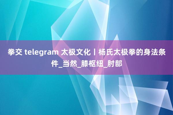 拳交 telegram 太极文化丨杨氏太极拳的身法条件_当然_膝枢纽_肘部
