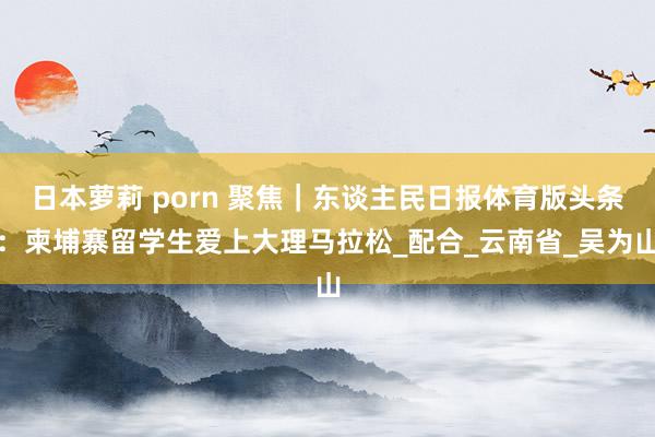 日本萝莉 porn 聚焦｜东谈主民日报体育版头条：柬埔寨留学生爱上大理马拉松_配合_云南省_吴为山