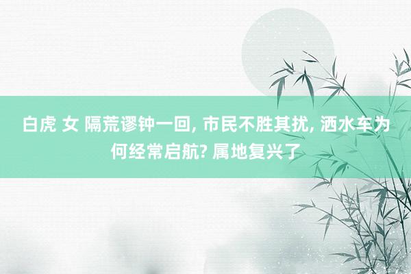 白虎 女 隔荒谬钟一回, 市民不胜其扰, 洒水车为何经常启航? 属地复兴了