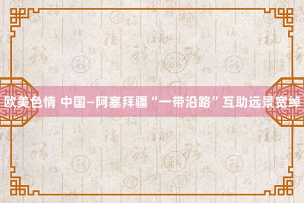 欧美色情 中国—阿塞拜疆“一带沿路”互助远景宽绰