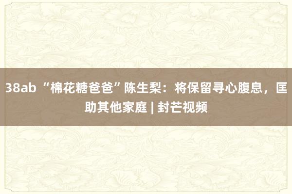 38ab “棉花糖爸爸”陈生梨：将保留寻心腹息，匡助其他家庭 | 封芒视频