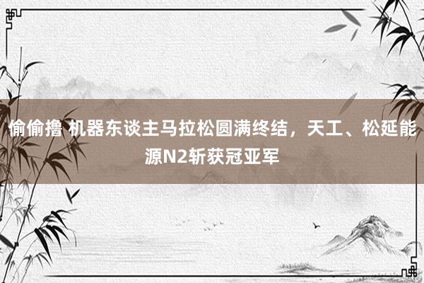 偷偷撸 机器东谈主马拉松圆满终结，天工、松延能源N2斩获冠亚军