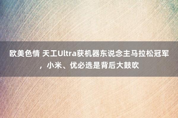 欧美色情 天工Ultra获机器东说念主马拉松冠军，小米、优必选是背后大鼓吹