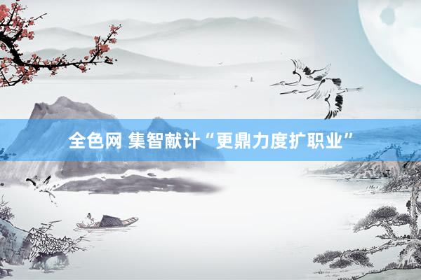 全色网 集智献计“更鼎力度扩职业”