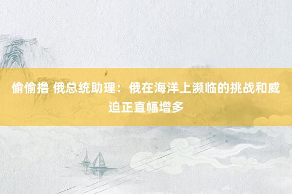偷偷撸 俄总统助理：俄在海洋上濒临的挑战和威迫正直幅增多