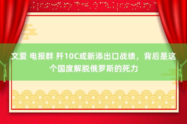 文爱 电报群 歼10C或新添出口战绩，背后是这个国度解脱俄罗斯的死力