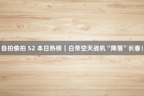 自拍偷拍 52 本日热榜｜白帝空天战机“降落”长春！