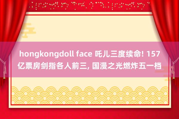 hongkongdoll face 吒儿三度续命! 157亿票房剑指各人前三, 国漫之光燃炸五一档
