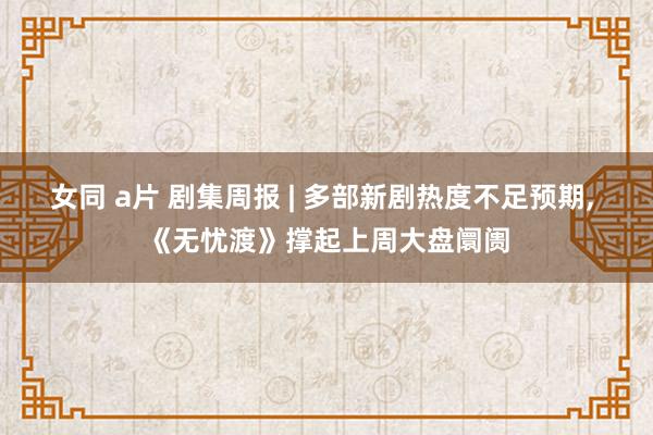 女同 a片 剧集周报 | 多部新剧热度不足预期， 《无忧渡》撑起上周大盘阛阓