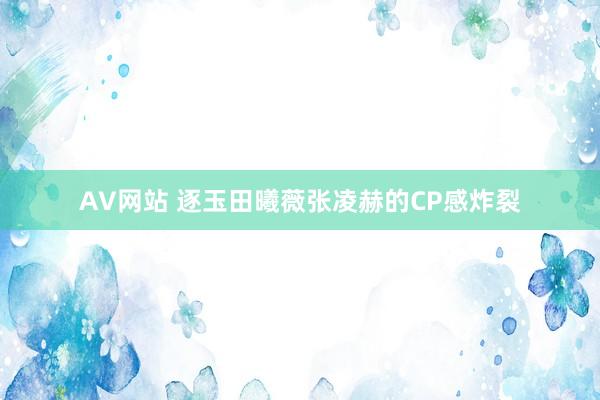 AV网站 逐玉田曦薇张凌赫的CP感炸裂