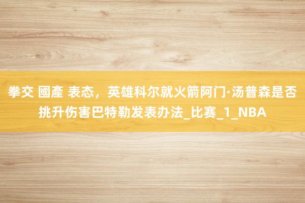 拳交 國產 表态，英雄科尔就火箭阿门·汤普森是否挑升伤害巴特勒发表办法_比赛_1_NBA