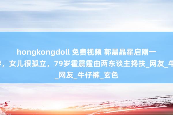 hongkongdoll 免费视频 郭晶晶霍启刚一家山西旅游，女儿很孤立，79岁霍震霆由两东谈主搀扶_网友_牛仔裤_玄色