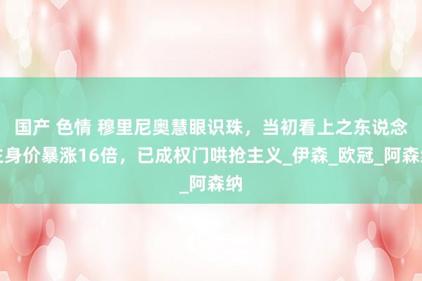 国产 色情 穆里尼奥慧眼识珠，当初看上之东说念主身价暴涨16倍，已成权门哄抢主义_伊森_欧冠_阿森纳