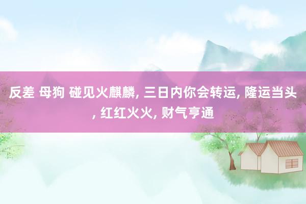 反差 母狗 碰见火麒麟, 三日内你会转运, 隆运当头, 红红火火, 财气亨通