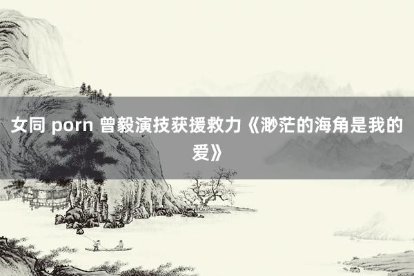 女同 porn 曾毅演技获援救力《渺茫的海角是我的爱》