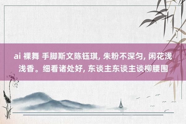 ai 裸舞 手脚斯文陈钰琪， 朱粉不深匀， 闲花浅浅香。细看诸处好， 东谈主东谈主谈柳腰围