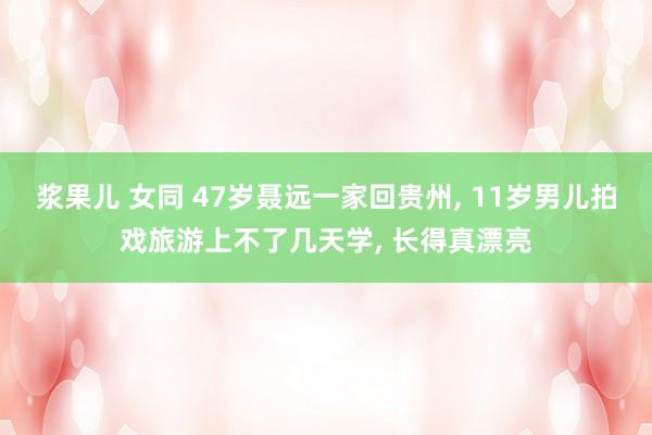 浆果儿 女同 47岁聂远一家回贵州， 11岁男儿拍戏旅游上不了几天学， 长得真漂亮