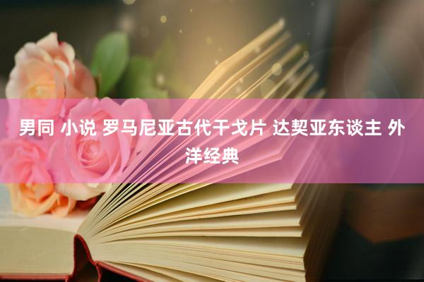 男同 小说 罗马尼亚古代干戈片 达契亚东谈主 外洋经典