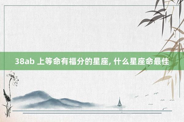 38ab 上等命有福分的星座， 什么星座命最佳